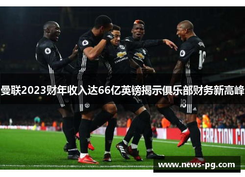 曼联2023财年收入达66亿英镑揭示俱乐部财务新高峰