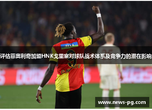 评估菲奥利奇加盟HNK戈里察对球队战术体系及竞争力的潜在影响