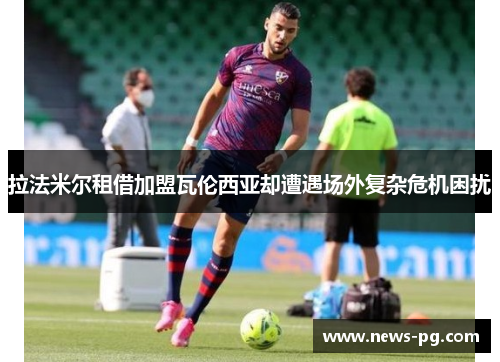 拉法米尔租借加盟瓦伦西亚却遭遇场外复杂危机困扰