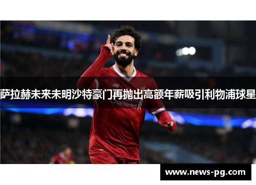 萨拉赫未来未明沙特豪门再抛出高额年薪吸引利物浦球星